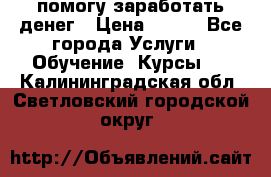 помогу заработать денег › Цена ­ 600 - Все города Услуги » Обучение. Курсы   . Калининградская обл.,Светловский городской округ 